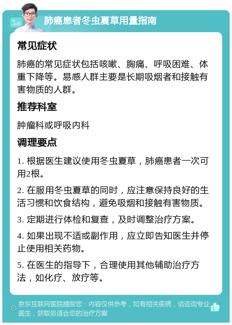 肺癌患者冬虫夏草用量指南 常见症状 肺癌的常见症状包括咳嗽、胸痛、呼吸困难、体重下降等。易感人群主要是长期吸烟者和接触有害物质的人群。 推荐科室 肿瘤科或呼吸内科 调理要点 1. 根据医生建议使用冬虫夏草，肺癌患者一次可用2根。 2. 在服用冬虫夏草的同时，应注意保持良好的生活习惯和饮食结构，避免吸烟和接触有害物质。 3. 定期进行体检和复查，及时调整治疗方案。 4. 如果出现不适或副作用，应立即告知医生并停止使用相关药物。 5. 在医生的指导下，合理使用其他辅助治疗方法，如化疗、放疗等。