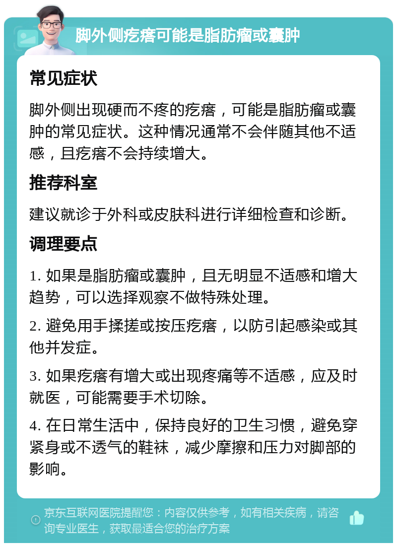 脚外侧疙瘩可能是脂肪瘤或囊肿 常见症状 脚外侧出现硬而不疼的疙瘩，可能是脂肪瘤或囊肿的常见症状。这种情况通常不会伴随其他不适感，且疙瘩不会持续增大。 推荐科室 建议就诊于外科或皮肤科进行详细检查和诊断。 调理要点 1. 如果是脂肪瘤或囊肿，且无明显不适感和增大趋势，可以选择观察不做特殊处理。 2. 避免用手揉搓或按压疙瘩，以防引起感染或其他并发症。 3. 如果疙瘩有增大或出现疼痛等不适感，应及时就医，可能需要手术切除。 4. 在日常生活中，保持良好的卫生习惯，避免穿紧身或不透气的鞋袜，减少摩擦和压力对脚部的影响。