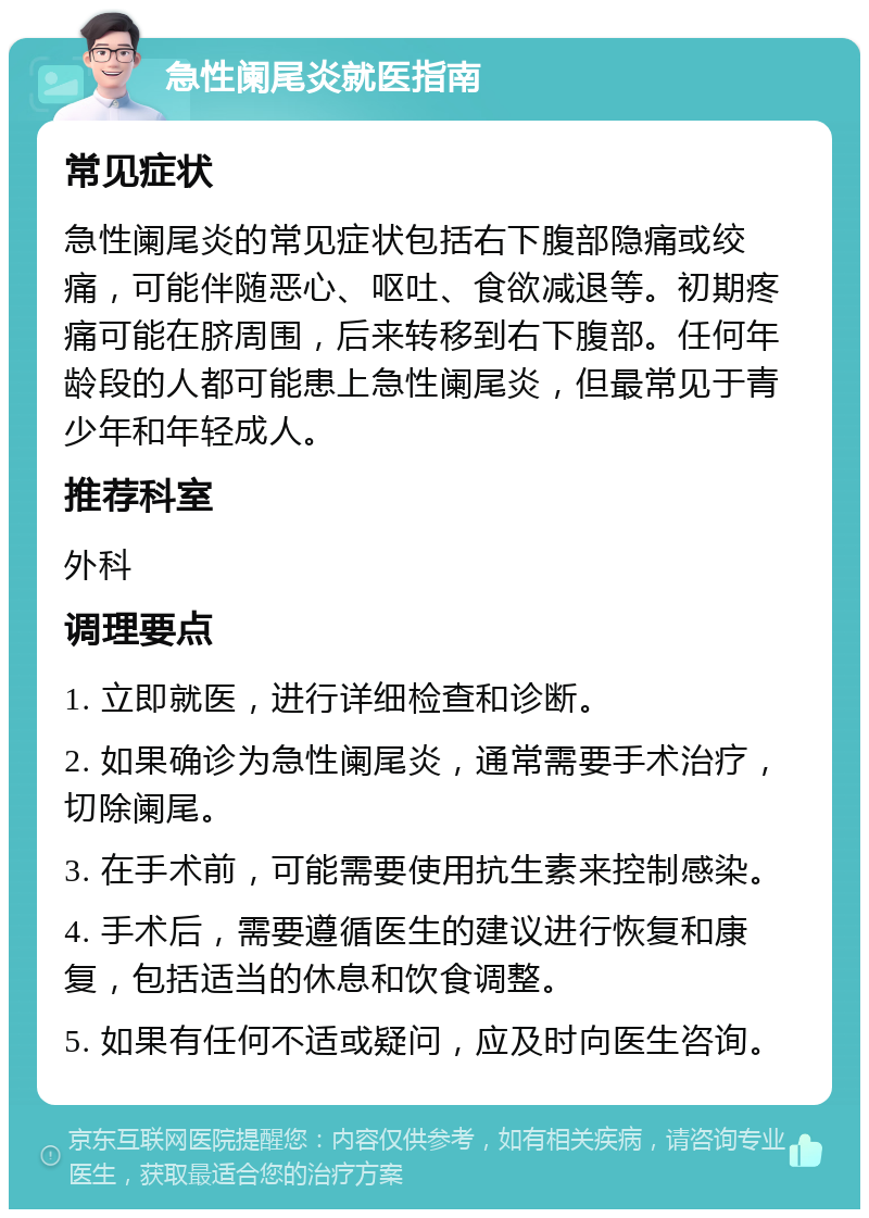 急性阑尾炎就医指南 常见症状 急性阑尾炎的常见症状包括右下腹部隐痛或绞痛，可能伴随恶心、呕吐、食欲减退等。初期疼痛可能在脐周围，后来转移到右下腹部。任何年龄段的人都可能患上急性阑尾炎，但最常见于青少年和年轻成人。 推荐科室 外科 调理要点 1. 立即就医，进行详细检查和诊断。 2. 如果确诊为急性阑尾炎，通常需要手术治疗，切除阑尾。 3. 在手术前，可能需要使用抗生素来控制感染。 4. 手术后，需要遵循医生的建议进行恢复和康复，包括适当的休息和饮食调整。 5. 如果有任何不适或疑问，应及时向医生咨询。