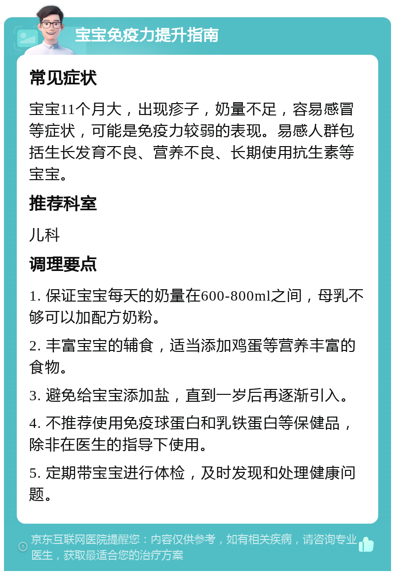 宝宝免疫力提升指南 常见症状 宝宝11个月大，出现疹子，奶量不足，容易感冒等症状，可能是免疫力较弱的表现。易感人群包括生长发育不良、营养不良、长期使用抗生素等宝宝。 推荐科室 儿科 调理要点 1. 保证宝宝每天的奶量在600-800ml之间，母乳不够可以加配方奶粉。 2. 丰富宝宝的辅食，适当添加鸡蛋等营养丰富的食物。 3. 避免给宝宝添加盐，直到一岁后再逐渐引入。 4. 不推荐使用免疫球蛋白和乳铁蛋白等保健品，除非在医生的指导下使用。 5. 定期带宝宝进行体检，及时发现和处理健康问题。