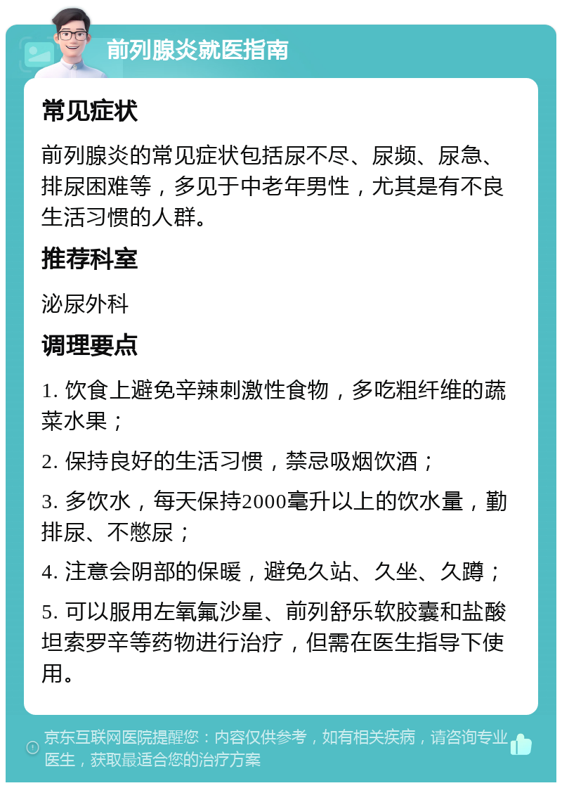 前列腺炎就医指南 常见症状 前列腺炎的常见症状包括尿不尽、尿频、尿急、排尿困难等，多见于中老年男性，尤其是有不良生活习惯的人群。 推荐科室 泌尿外科 调理要点 1. 饮食上避免辛辣刺激性食物，多吃粗纤维的蔬菜水果； 2. 保持良好的生活习惯，禁忌吸烟饮酒； 3. 多饮水，每天保持2000毫升以上的饮水量，勤排尿、不憋尿； 4. 注意会阴部的保暖，避免久站、久坐、久蹲； 5. 可以服用左氧氟沙星、前列舒乐软胶囊和盐酸坦索罗辛等药物进行治疗，但需在医生指导下使用。