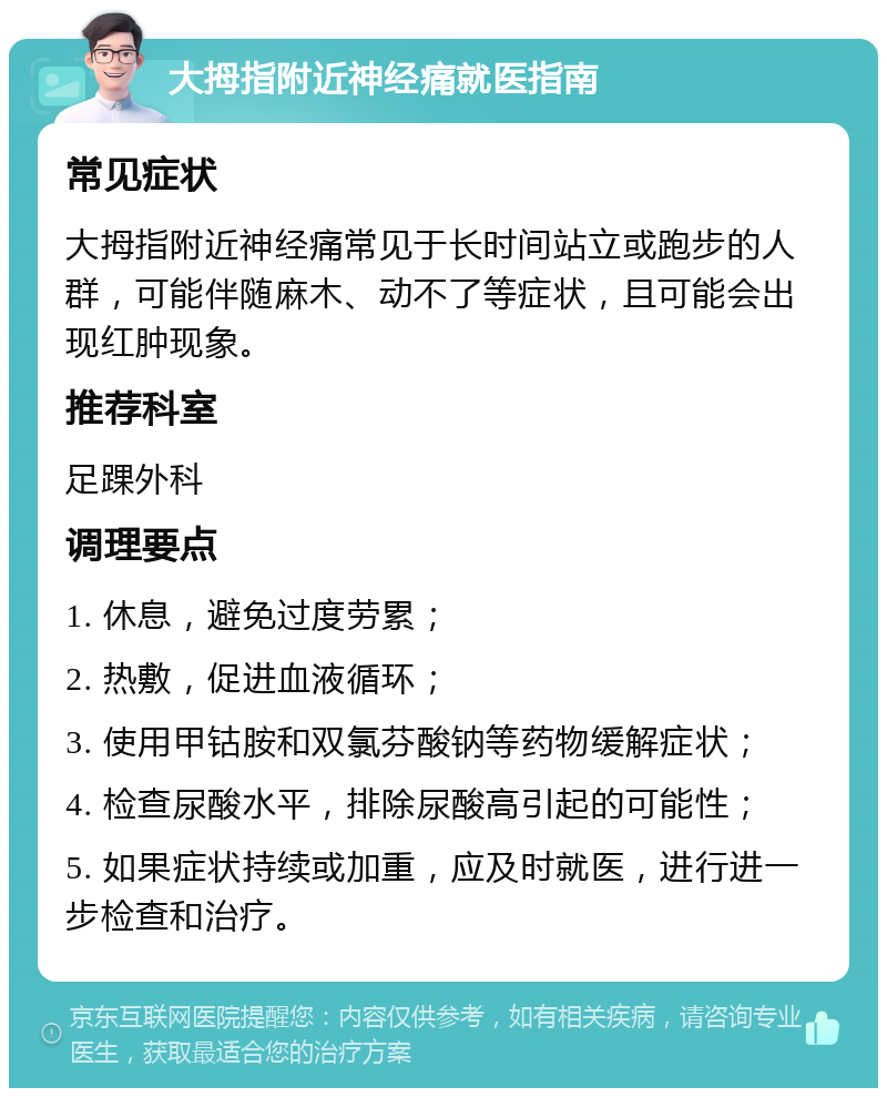 大拇指附近神经痛就医指南 常见症状 大拇指附近神经痛常见于长时间站立或跑步的人群，可能伴随麻木、动不了等症状，且可能会出现红肿现象。 推荐科室 足踝外科 调理要点 1. 休息，避免过度劳累； 2. 热敷，促进血液循环； 3. 使用甲钴胺和双氯芬酸钠等药物缓解症状； 4. 检查尿酸水平，排除尿酸高引起的可能性； 5. 如果症状持续或加重，应及时就医，进行进一步检查和治疗。