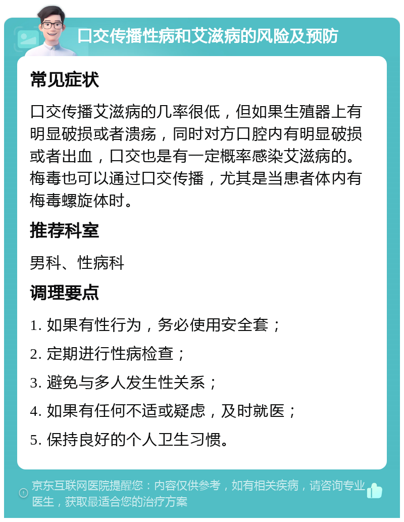 口交传播性病和艾滋病的风险及预防 常见症状 口交传播艾滋病的几率很低，但如果生殖器上有明显破损或者溃疡，同时对方口腔内有明显破损或者出血，口交也是有一定概率感染艾滋病的。梅毒也可以通过口交传播，尤其是当患者体内有梅毒螺旋体时。 推荐科室 男科、性病科 调理要点 1. 如果有性行为，务必使用安全套； 2. 定期进行性病检查； 3. 避免与多人发生性关系； 4. 如果有任何不适或疑虑，及时就医； 5. 保持良好的个人卫生习惯。