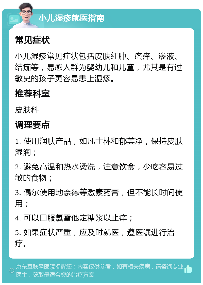 小儿湿疹就医指南 常见症状 小儿湿疹常见症状包括皮肤红肿、瘙痒、渗液、结痂等，易感人群为婴幼儿和儿童，尤其是有过敏史的孩子更容易患上湿疹。 推荐科室 皮肤科 调理要点 1. 使用润肤产品，如凡士林和郁美净，保持皮肤湿润； 2. 避免高温和热水烫洗，注意饮食，少吃容易过敏的食物； 3. 偶尔使用地奈德等激素药膏，但不能长时间使用； 4. 可以口服氯雷他定糖浆以止痒； 5. 如果症状严重，应及时就医，遵医嘱进行治疗。