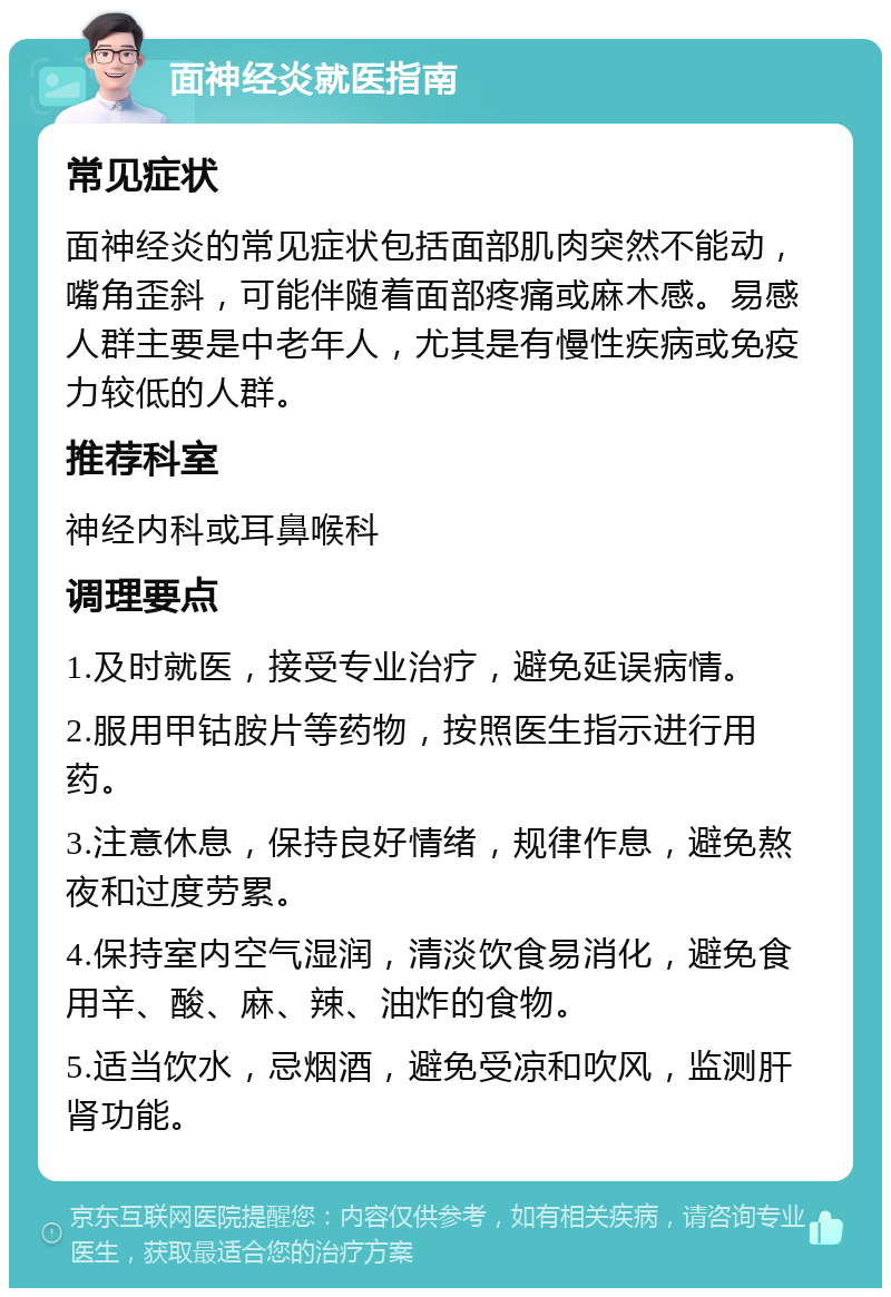 面神经炎就医指南 常见症状 面神经炎的常见症状包括面部肌肉突然不能动，嘴角歪斜，可能伴随着面部疼痛或麻木感。易感人群主要是中老年人，尤其是有慢性疾病或免疫力较低的人群。 推荐科室 神经内科或耳鼻喉科 调理要点 1.及时就医，接受专业治疗，避免延误病情。 2.服用甲钴胺片等药物，按照医生指示进行用药。 3.注意休息，保持良好情绪，规律作息，避免熬夜和过度劳累。 4.保持室内空气湿润，清淡饮食易消化，避免食用辛、酸、麻、辣、油炸的食物。 5.适当饮水，忌烟酒，避免受凉和吹风，监测肝肾功能。