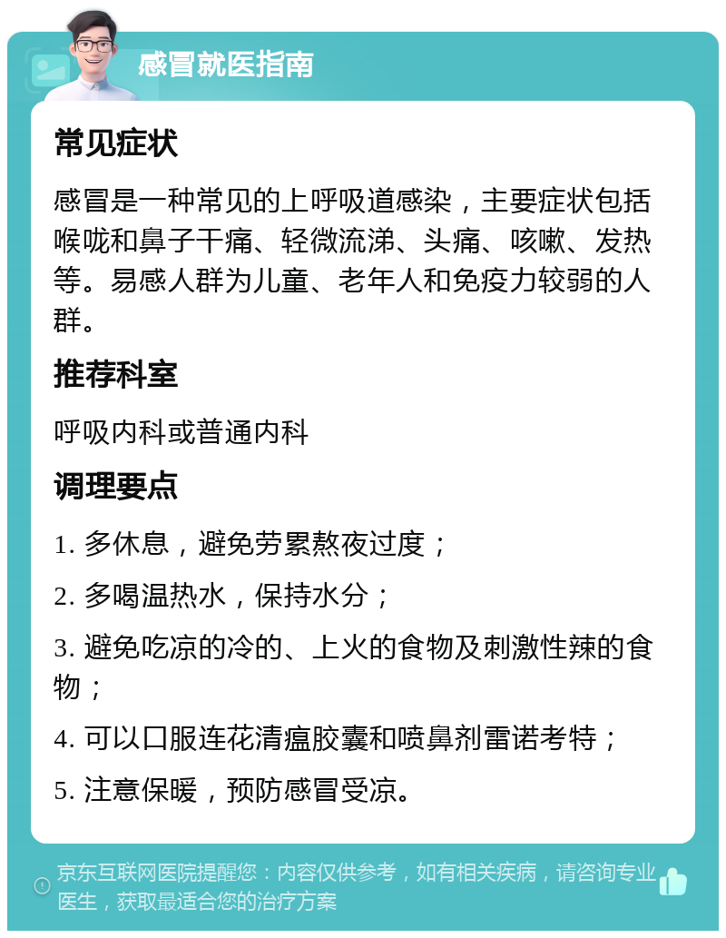 感冒就医指南 常见症状 感冒是一种常见的上呼吸道感染，主要症状包括喉咙和鼻子干痛、轻微流涕、头痛、咳嗽、发热等。易感人群为儿童、老年人和免疫力较弱的人群。 推荐科室 呼吸内科或普通内科 调理要点 1. 多休息，避免劳累熬夜过度； 2. 多喝温热水，保持水分； 3. 避免吃凉的冷的、上火的食物及刺激性辣的食物； 4. 可以口服连花清瘟胶囊和喷鼻剂雷诺考特； 5. 注意保暖，预防感冒受凉。