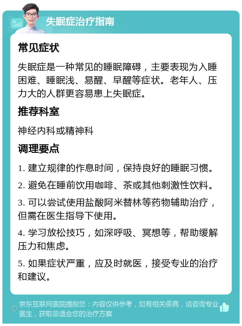 失眠症治疗指南 常见症状 失眠症是一种常见的睡眠障碍，主要表现为入睡困难、睡眠浅、易醒、早醒等症状。老年人、压力大的人群更容易患上失眠症。 推荐科室 神经内科或精神科 调理要点 1. 建立规律的作息时间，保持良好的睡眠习惯。 2. 避免在睡前饮用咖啡、茶或其他刺激性饮料。 3. 可以尝试使用盐酸阿米替林等药物辅助治疗，但需在医生指导下使用。 4. 学习放松技巧，如深呼吸、冥想等，帮助缓解压力和焦虑。 5. 如果症状严重，应及时就医，接受专业的治疗和建议。