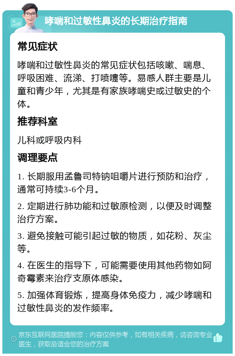 哮喘和过敏性鼻炎的长期治疗指南 常见症状 哮喘和过敏性鼻炎的常见症状包括咳嗽、喘息、呼吸困难、流涕、打喷嚏等。易感人群主要是儿童和青少年，尤其是有家族哮喘史或过敏史的个体。 推荐科室 儿科或呼吸内科 调理要点 1. 长期服用孟鲁司特钠咀嚼片进行预防和治疗，通常可持续3-6个月。 2. 定期进行肺功能和过敏原检测，以便及时调整治疗方案。 3. 避免接触可能引起过敏的物质，如花粉、灰尘等。 4. 在医生的指导下，可能需要使用其他药物如阿奇霉素来治疗支原体感染。 5. 加强体育锻炼，提高身体免疫力，减少哮喘和过敏性鼻炎的发作频率。