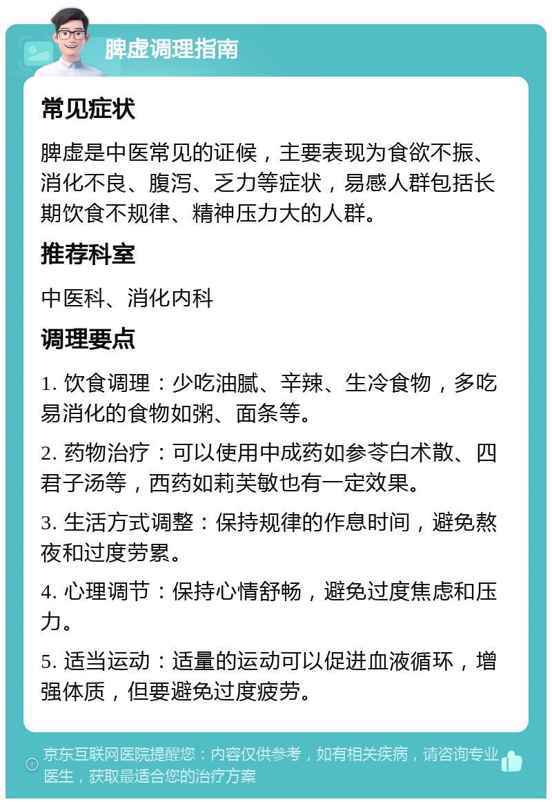 脾虚调理指南 常见症状 脾虚是中医常见的证候，主要表现为食欲不振、消化不良、腹泻、乏力等症状，易感人群包括长期饮食不规律、精神压力大的人群。 推荐科室 中医科、消化内科 调理要点 1. 饮食调理：少吃油腻、辛辣、生冷食物，多吃易消化的食物如粥、面条等。 2. 药物治疗：可以使用中成药如参苓白术散、四君子汤等，西药如莉芙敏也有一定效果。 3. 生活方式调整：保持规律的作息时间，避免熬夜和过度劳累。 4. 心理调节：保持心情舒畅，避免过度焦虑和压力。 5. 适当运动：适量的运动可以促进血液循环，增强体质，但要避免过度疲劳。