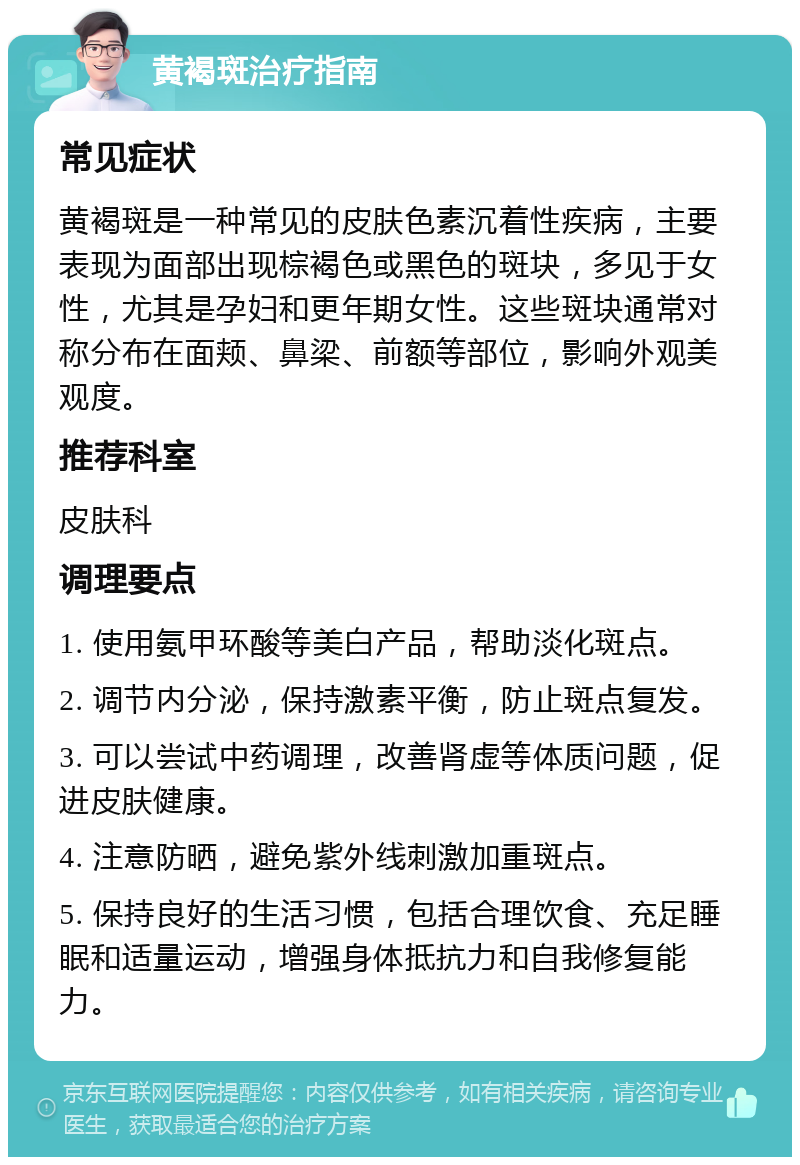 黄褐斑治疗指南 常见症状 黄褐斑是一种常见的皮肤色素沉着性疾病，主要表现为面部出现棕褐色或黑色的斑块，多见于女性，尤其是孕妇和更年期女性。这些斑块通常对称分布在面颊、鼻梁、前额等部位，影响外观美观度。 推荐科室 皮肤科 调理要点 1. 使用氨甲环酸等美白产品，帮助淡化斑点。 2. 调节内分泌，保持激素平衡，防止斑点复发。 3. 可以尝试中药调理，改善肾虚等体质问题，促进皮肤健康。 4. 注意防晒，避免紫外线刺激加重斑点。 5. 保持良好的生活习惯，包括合理饮食、充足睡眠和适量运动，增强身体抵抗力和自我修复能力。