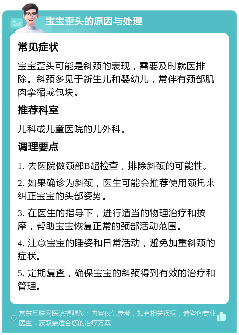 宝宝歪头的原因与处理 常见症状 宝宝歪头可能是斜颈的表现，需要及时就医排除。斜颈多见于新生儿和婴幼儿，常伴有颈部肌肉挛缩或包块。 推荐科室 儿科或儿童医院的儿外科。 调理要点 1. 去医院做颈部B超检查，排除斜颈的可能性。 2. 如果确诊为斜颈，医生可能会推荐使用颈托来纠正宝宝的头部姿势。 3. 在医生的指导下，进行适当的物理治疗和按摩，帮助宝宝恢复正常的颈部活动范围。 4. 注意宝宝的睡姿和日常活动，避免加重斜颈的症状。 5. 定期复查，确保宝宝的斜颈得到有效的治疗和管理。