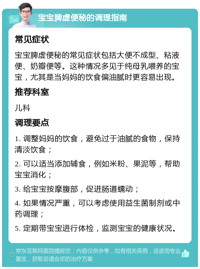 宝宝脾虚便秘的调理指南 常见症状 宝宝脾虚便秘的常见症状包括大便不成型、粘液便、奶瓣便等。这种情况多见于纯母乳喂养的宝宝，尤其是当妈妈的饮食偏油腻时更容易出现。 推荐科室 儿科 调理要点 1. 调整妈妈的饮食，避免过于油腻的食物，保持清淡饮食； 2. 可以适当添加辅食，例如米粉、果泥等，帮助宝宝消化； 3. 给宝宝按摩腹部，促进肠道蠕动； 4. 如果情况严重，可以考虑使用益生菌制剂或中药调理； 5. 定期带宝宝进行体检，监测宝宝的健康状况。