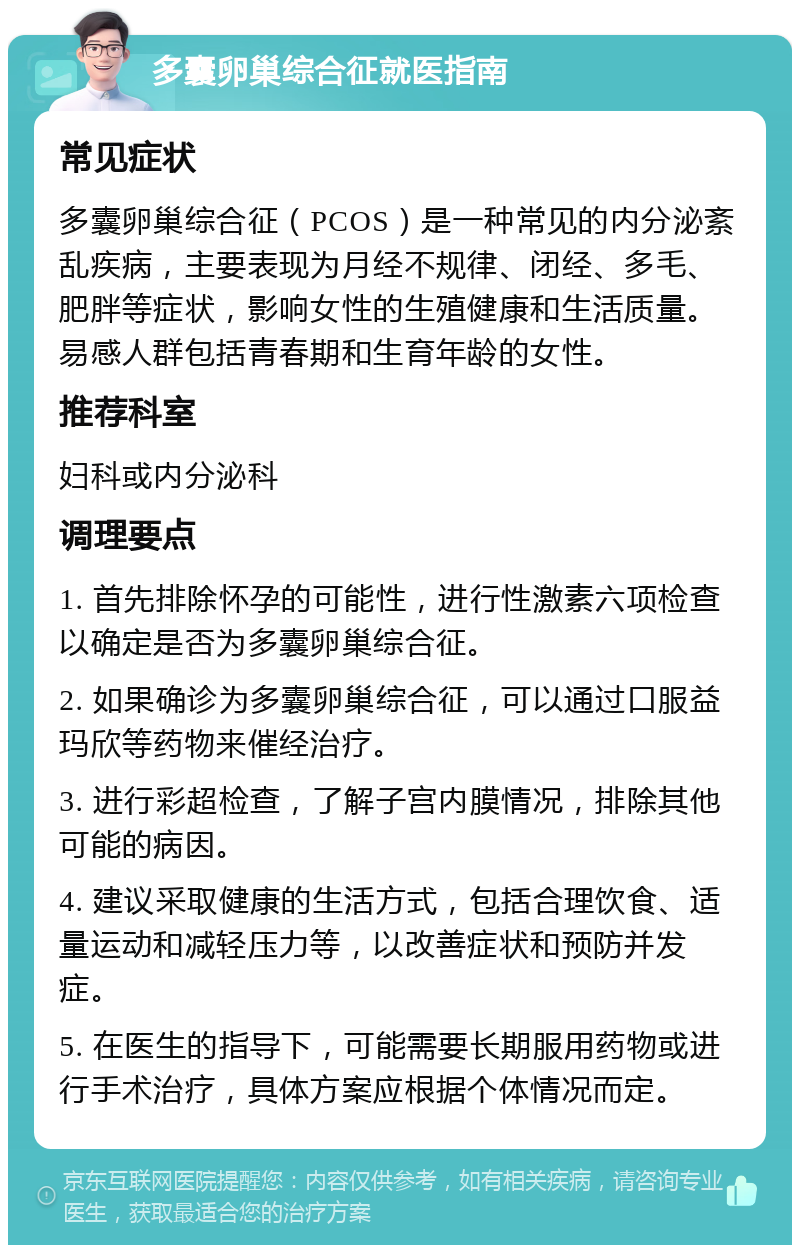 多囊卵巢综合征就医指南 常见症状 多囊卵巢综合征（PCOS）是一种常见的内分泌紊乱疾病，主要表现为月经不规律、闭经、多毛、肥胖等症状，影响女性的生殖健康和生活质量。易感人群包括青春期和生育年龄的女性。 推荐科室 妇科或内分泌科 调理要点 1. 首先排除怀孕的可能性，进行性激素六项检查以确定是否为多囊卵巢综合征。 2. 如果确诊为多囊卵巢综合征，可以通过口服益玛欣等药物来催经治疗。 3. 进行彩超检查，了解子宫内膜情况，排除其他可能的病因。 4. 建议采取健康的生活方式，包括合理饮食、适量运动和减轻压力等，以改善症状和预防并发症。 5. 在医生的指导下，可能需要长期服用药物或进行手术治疗，具体方案应根据个体情况而定。