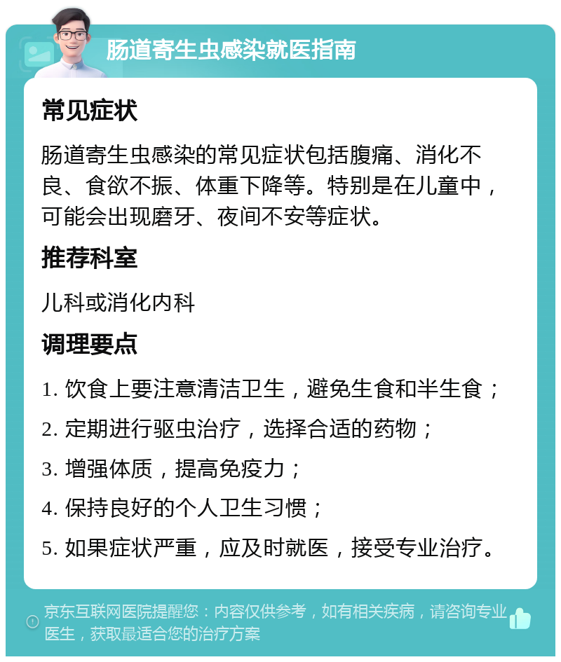 肠道寄生虫感染就医指南 常见症状 肠道寄生虫感染的常见症状包括腹痛、消化不良、食欲不振、体重下降等。特别是在儿童中，可能会出现磨牙、夜间不安等症状。 推荐科室 儿科或消化内科 调理要点 1. 饮食上要注意清洁卫生，避免生食和半生食； 2. 定期进行驱虫治疗，选择合适的药物； 3. 增强体质，提高免疫力； 4. 保持良好的个人卫生习惯； 5. 如果症状严重，应及时就医，接受专业治疗。