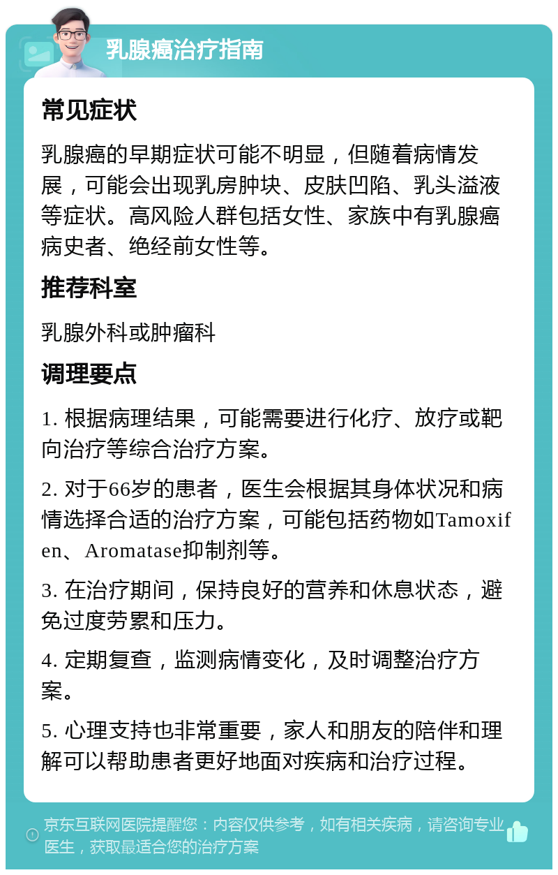 乳腺癌治疗指南 常见症状 乳腺癌的早期症状可能不明显，但随着病情发展，可能会出现乳房肿块、皮肤凹陷、乳头溢液等症状。高风险人群包括女性、家族中有乳腺癌病史者、绝经前女性等。 推荐科室 乳腺外科或肿瘤科 调理要点 1. 根据病理结果，可能需要进行化疗、放疗或靶向治疗等综合治疗方案。 2. 对于66岁的患者，医生会根据其身体状况和病情选择合适的治疗方案，可能包括药物如Tamoxifen、Aromatase抑制剂等。 3. 在治疗期间，保持良好的营养和休息状态，避免过度劳累和压力。 4. 定期复查，监测病情变化，及时调整治疗方案。 5. 心理支持也非常重要，家人和朋友的陪伴和理解可以帮助患者更好地面对疾病和治疗过程。