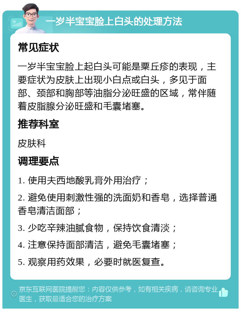 一岁半宝宝脸上白头的处理方法 常见症状 一岁半宝宝脸上起白头可能是粟丘疹的表现，主要症状为皮肤上出现小白点或白头，多见于面部、颈部和胸部等油脂分泌旺盛的区域，常伴随着皮脂腺分泌旺盛和毛囊堵塞。 推荐科室 皮肤科 调理要点 1. 使用夫西地酸乳膏外用治疗； 2. 避免使用刺激性强的洗面奶和香皂，选择普通香皂清洁面部； 3. 少吃辛辣油腻食物，保持饮食清淡； 4. 注意保持面部清洁，避免毛囊堵塞； 5. 观察用药效果，必要时就医复查。