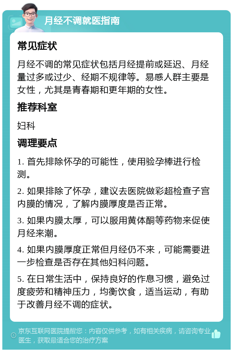 月经不调就医指南 常见症状 月经不调的常见症状包括月经提前或延迟、月经量过多或过少、经期不规律等。易感人群主要是女性，尤其是青春期和更年期的女性。 推荐科室 妇科 调理要点 1. 首先排除怀孕的可能性，使用验孕棒进行检测。 2. 如果排除了怀孕，建议去医院做彩超检查子宫内膜的情况，了解内膜厚度是否正常。 3. 如果内膜太厚，可以服用黄体酮等药物来促使月经来潮。 4. 如果内膜厚度正常但月经仍不来，可能需要进一步检查是否存在其他妇科问题。 5. 在日常生活中，保持良好的作息习惯，避免过度疲劳和精神压力，均衡饮食，适当运动，有助于改善月经不调的症状。