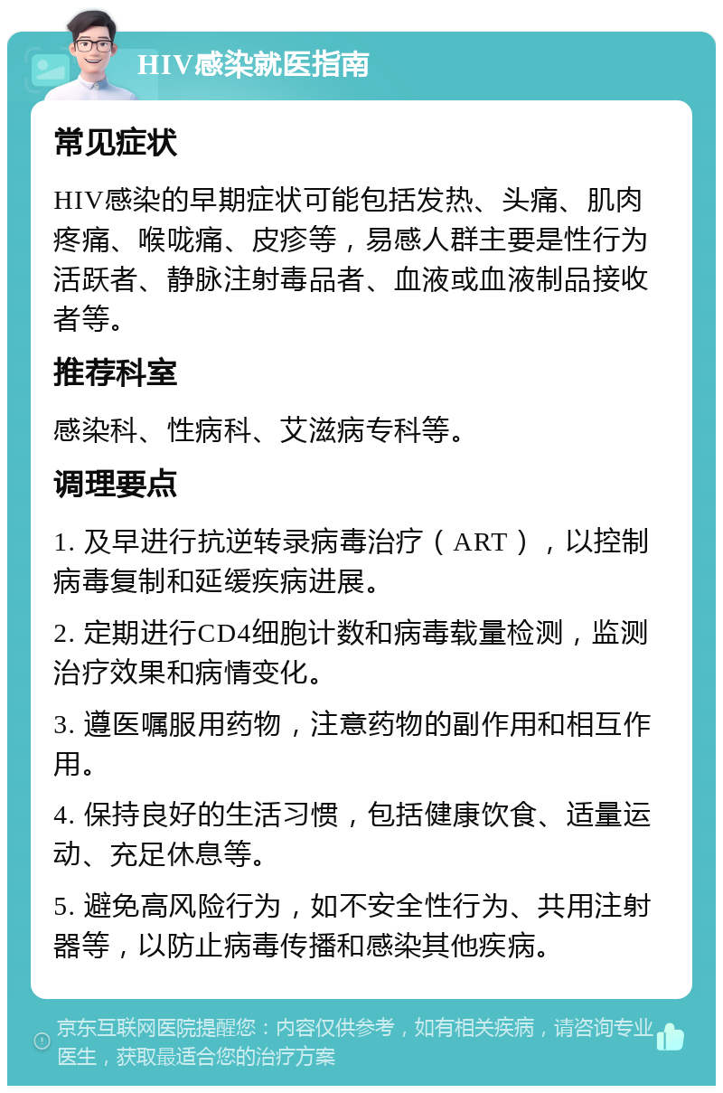 HIV感染就医指南 常见症状 HIV感染的早期症状可能包括发热、头痛、肌肉疼痛、喉咙痛、皮疹等，易感人群主要是性行为活跃者、静脉注射毒品者、血液或血液制品接收者等。 推荐科室 感染科、性病科、艾滋病专科等。 调理要点 1. 及早进行抗逆转录病毒治疗（ART），以控制病毒复制和延缓疾病进展。 2. 定期进行CD4细胞计数和病毒载量检测，监测治疗效果和病情变化。 3. 遵医嘱服用药物，注意药物的副作用和相互作用。 4. 保持良好的生活习惯，包括健康饮食、适量运动、充足休息等。 5. 避免高风险行为，如不安全性行为、共用注射器等，以防止病毒传播和感染其他疾病。