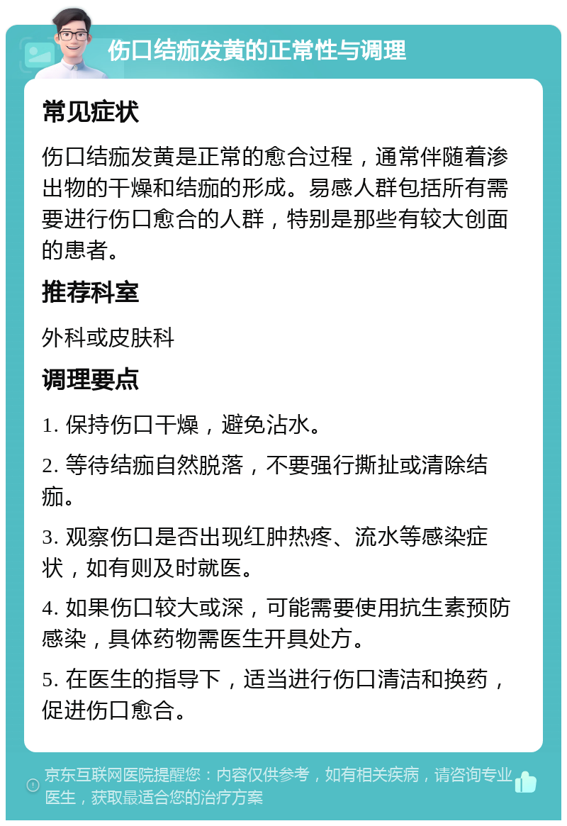 伤口结痂发黄的正常性与调理 常见症状 伤口结痂发黄是正常的愈合过程，通常伴随着渗出物的干燥和结痂的形成。易感人群包括所有需要进行伤口愈合的人群，特别是那些有较大创面的患者。 推荐科室 外科或皮肤科 调理要点 1. 保持伤口干燥，避免沾水。 2. 等待结痂自然脱落，不要强行撕扯或清除结痂。 3. 观察伤口是否出现红肿热疼、流水等感染症状，如有则及时就医。 4. 如果伤口较大或深，可能需要使用抗生素预防感染，具体药物需医生开具处方。 5. 在医生的指导下，适当进行伤口清洁和换药，促进伤口愈合。