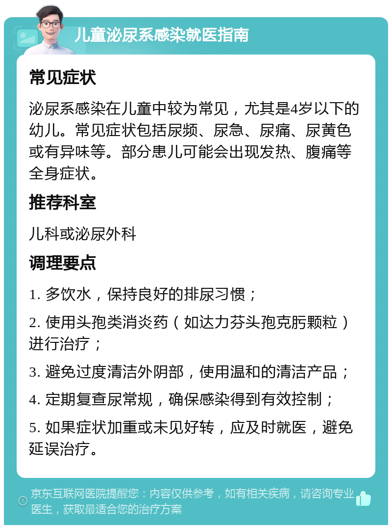 儿童泌尿系感染就医指南 常见症状 泌尿系感染在儿童中较为常见，尤其是4岁以下的幼儿。常见症状包括尿频、尿急、尿痛、尿黄色或有异味等。部分患儿可能会出现发热、腹痛等全身症状。 推荐科室 儿科或泌尿外科 调理要点 1. 多饮水，保持良好的排尿习惯； 2. 使用头孢类消炎药（如达力芬头孢克肟颗粒）进行治疗； 3. 避免过度清洁外阴部，使用温和的清洁产品； 4. 定期复查尿常规，确保感染得到有效控制； 5. 如果症状加重或未见好转，应及时就医，避免延误治疗。