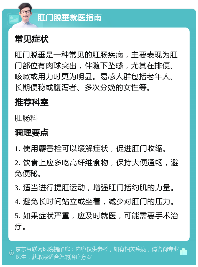 肛门脱垂就医指南 常见症状 肛门脱垂是一种常见的肛肠疾病，主要表现为肛门部位有肉球突出，伴随下坠感，尤其在排便、咳嗽或用力时更为明显。易感人群包括老年人、长期便秘或腹泻者、多次分娩的女性等。 推荐科室 肛肠科 调理要点 1. 使用麝香栓可以缓解症状，促进肛门收缩。 2. 饮食上应多吃高纤维食物，保持大便通畅，避免便秘。 3. 适当进行提肛运动，增强肛门括约肌的力量。 4. 避免长时间站立或坐着，减少对肛门的压力。 5. 如果症状严重，应及时就医，可能需要手术治疗。