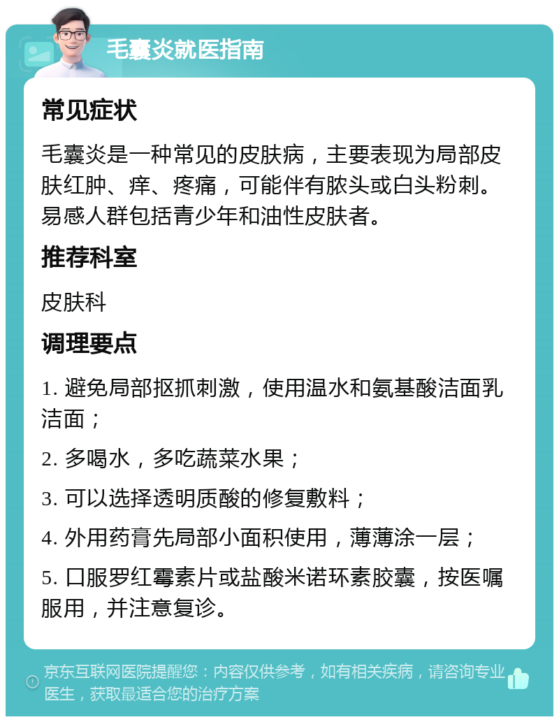 毛囊炎就医指南 常见症状 毛囊炎是一种常见的皮肤病，主要表现为局部皮肤红肿、痒、疼痛，可能伴有脓头或白头粉刺。易感人群包括青少年和油性皮肤者。 推荐科室 皮肤科 调理要点 1. 避免局部抠抓刺激，使用温水和氨基酸洁面乳洁面； 2. 多喝水，多吃蔬菜水果； 3. 可以选择透明质酸的修复敷料； 4. 外用药膏先局部小面积使用，薄薄涂一层； 5. 口服罗红霉素片或盐酸米诺环素胶囊，按医嘱服用，并注意复诊。