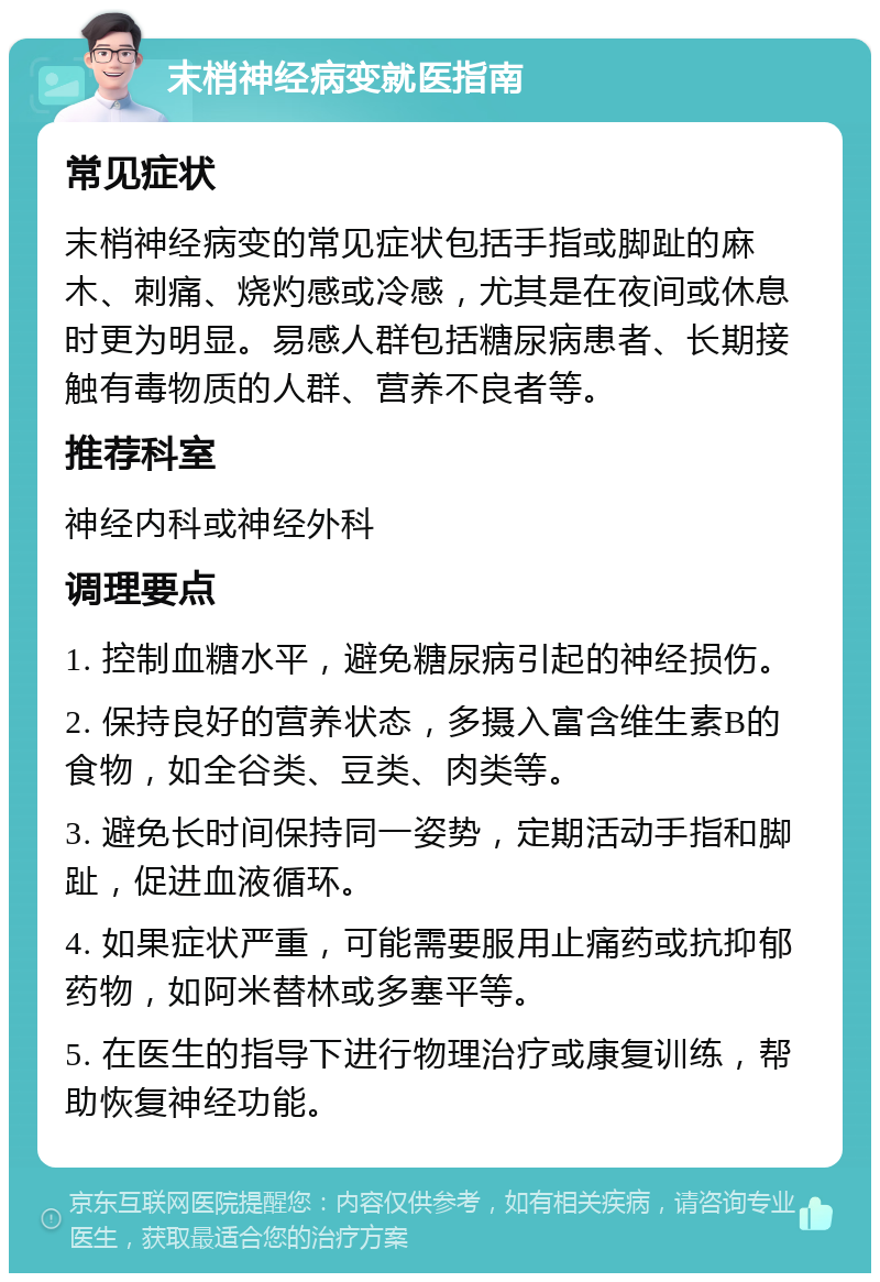 末梢神经病变就医指南 常见症状 末梢神经病变的常见症状包括手指或脚趾的麻木、刺痛、烧灼感或冷感，尤其是在夜间或休息时更为明显。易感人群包括糖尿病患者、长期接触有毒物质的人群、营养不良者等。 推荐科室 神经内科或神经外科 调理要点 1. 控制血糖水平，避免糖尿病引起的神经损伤。 2. 保持良好的营养状态，多摄入富含维生素B的食物，如全谷类、豆类、肉类等。 3. 避免长时间保持同一姿势，定期活动手指和脚趾，促进血液循环。 4. 如果症状严重，可能需要服用止痛药或抗抑郁药物，如阿米替林或多塞平等。 5. 在医生的指导下进行物理治疗或康复训练，帮助恢复神经功能。