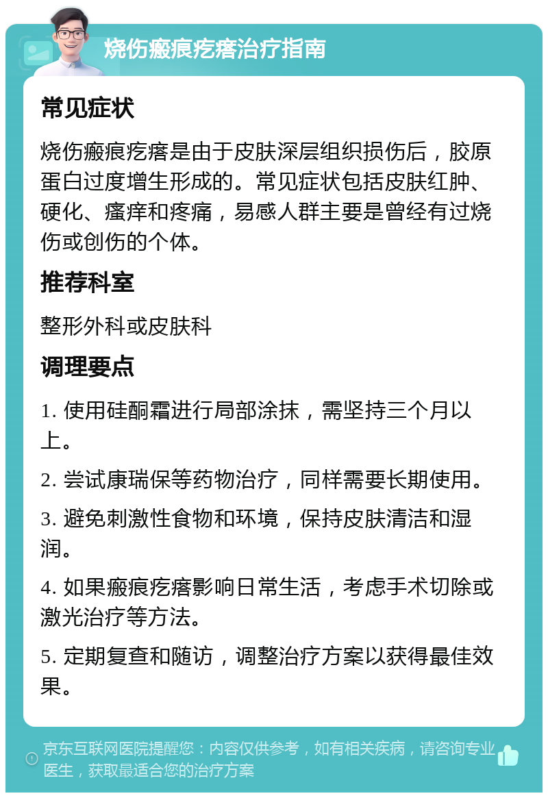 烧伤瘢痕疙瘩治疗指南 常见症状 烧伤瘢痕疙瘩是由于皮肤深层组织损伤后，胶原蛋白过度增生形成的。常见症状包括皮肤红肿、硬化、瘙痒和疼痛，易感人群主要是曾经有过烧伤或创伤的个体。 推荐科室 整形外科或皮肤科 调理要点 1. 使用硅酮霜进行局部涂抹，需坚持三个月以上。 2. 尝试康瑞保等药物治疗，同样需要长期使用。 3. 避免刺激性食物和环境，保持皮肤清洁和湿润。 4. 如果瘢痕疙瘩影响日常生活，考虑手术切除或激光治疗等方法。 5. 定期复查和随访，调整治疗方案以获得最佳效果。