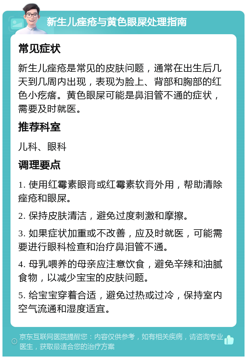 新生儿痤疮与黄色眼屎处理指南 常见症状 新生儿痤疮是常见的皮肤问题，通常在出生后几天到几周内出现，表现为脸上、背部和胸部的红色小疙瘩。黄色眼屎可能是鼻泪管不通的症状，需要及时就医。 推荐科室 儿科、眼科 调理要点 1. 使用红霉素眼膏或红霉素软膏外用，帮助清除痤疮和眼屎。 2. 保持皮肤清洁，避免过度刺激和摩擦。 3. 如果症状加重或不改善，应及时就医，可能需要进行眼科检查和治疗鼻泪管不通。 4. 母乳喂养的母亲应注意饮食，避免辛辣和油腻食物，以减少宝宝的皮肤问题。 5. 给宝宝穿着合适，避免过热或过冷，保持室内空气流通和湿度适宜。