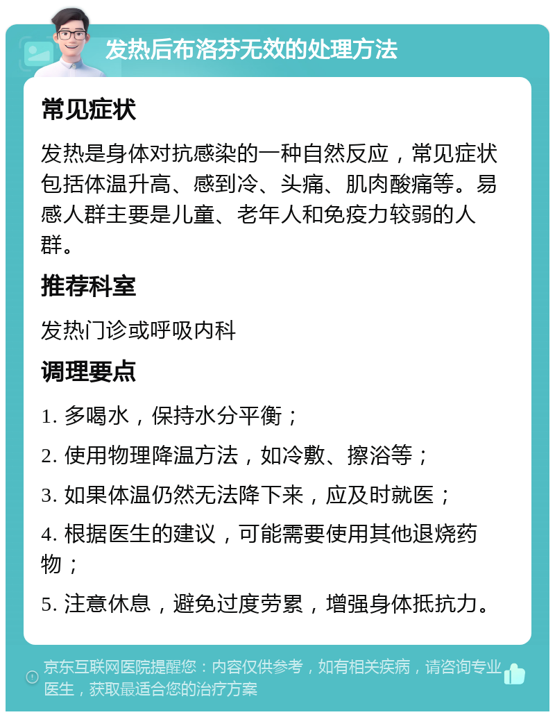 发热后布洛芬无效的处理方法 常见症状 发热是身体对抗感染的一种自然反应，常见症状包括体温升高、感到冷、头痛、肌肉酸痛等。易感人群主要是儿童、老年人和免疫力较弱的人群。 推荐科室 发热门诊或呼吸内科 调理要点 1. 多喝水，保持水分平衡； 2. 使用物理降温方法，如冷敷、擦浴等； 3. 如果体温仍然无法降下来，应及时就医； 4. 根据医生的建议，可能需要使用其他退烧药物； 5. 注意休息，避免过度劳累，增强身体抵抗力。