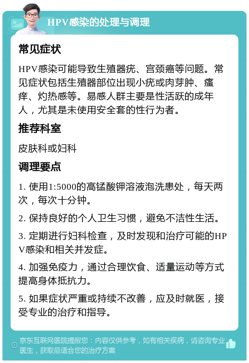 HPV感染的处理与调理 常见症状 HPV感染可能导致生殖器疣、宫颈癌等问题。常见症状包括生殖器部位出现小疣或肉芽肿、瘙痒、灼热感等。易感人群主要是性活跃的成年人，尤其是未使用安全套的性行为者。 推荐科室 皮肤科或妇科 调理要点 1. 使用1:5000的高锰酸钾溶液泡洗患处，每天两次，每次十分钟。 2. 保持良好的个人卫生习惯，避免不洁性生活。 3. 定期进行妇科检查，及时发现和治疗可能的HPV感染和相关并发症。 4. 加强免疫力，通过合理饮食、适量运动等方式提高身体抵抗力。 5. 如果症状严重或持续不改善，应及时就医，接受专业的治疗和指导。