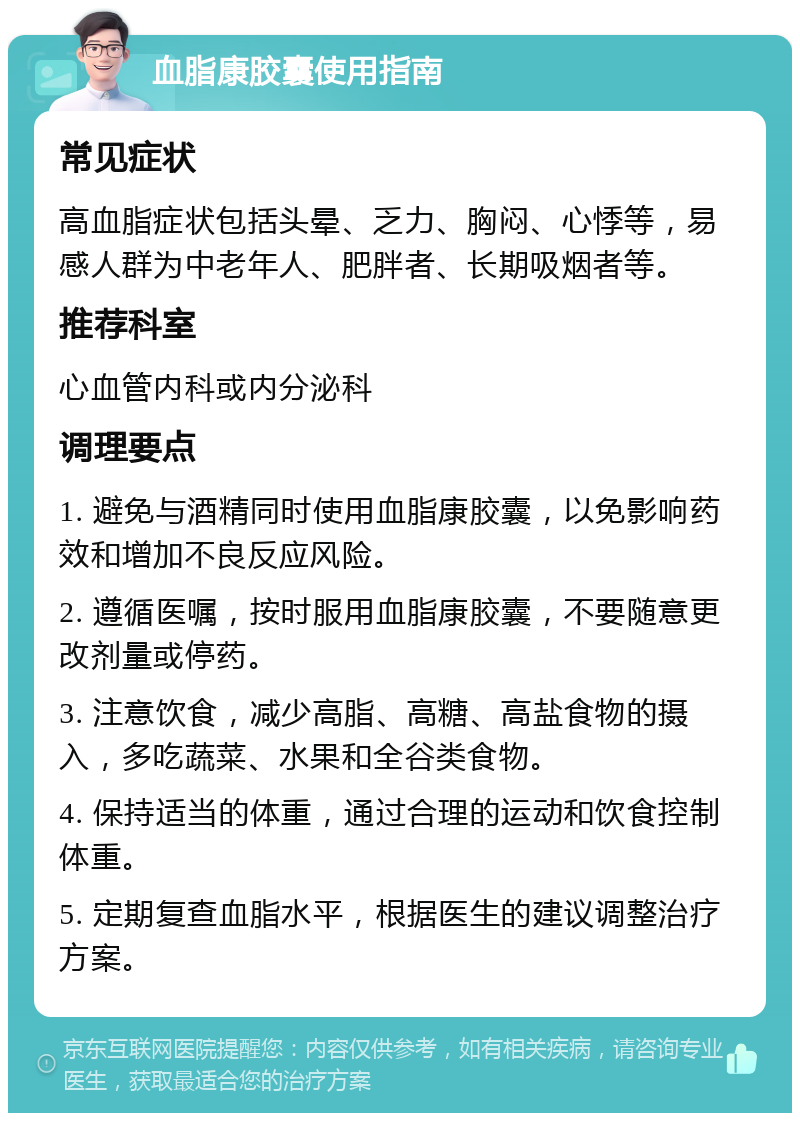 血脂康胶囊使用指南 常见症状 高血脂症状包括头晕、乏力、胸闷、心悸等，易感人群为中老年人、肥胖者、长期吸烟者等。 推荐科室 心血管内科或内分泌科 调理要点 1. 避免与酒精同时使用血脂康胶囊，以免影响药效和增加不良反应风险。 2. 遵循医嘱，按时服用血脂康胶囊，不要随意更改剂量或停药。 3. 注意饮食，减少高脂、高糖、高盐食物的摄入，多吃蔬菜、水果和全谷类食物。 4. 保持适当的体重，通过合理的运动和饮食控制体重。 5. 定期复查血脂水平，根据医生的建议调整治疗方案。