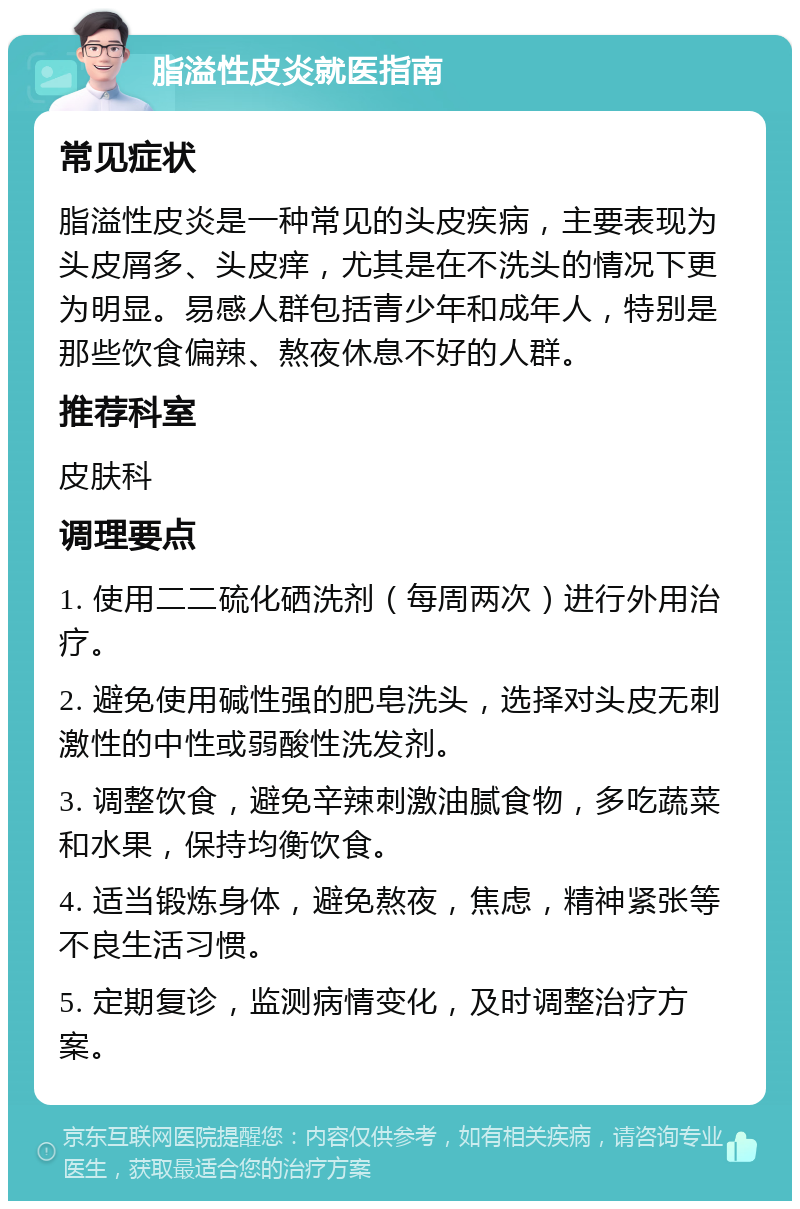 脂溢性皮炎就医指南 常见症状 脂溢性皮炎是一种常见的头皮疾病，主要表现为头皮屑多、头皮痒，尤其是在不洗头的情况下更为明显。易感人群包括青少年和成年人，特别是那些饮食偏辣、熬夜休息不好的人群。 推荐科室 皮肤科 调理要点 1. 使用二二硫化硒洗剂（每周两次）进行外用治疗。 2. 避免使用碱性强的肥皂洗头，选择对头皮无刺激性的中性或弱酸性洗发剂。 3. 调整饮食，避免辛辣刺激油腻食物，多吃蔬菜和水果，保持均衡饮食。 4. 适当锻炼身体，避免熬夜，焦虑，精神紧张等不良生活习惯。 5. 定期复诊，监测病情变化，及时调整治疗方案。