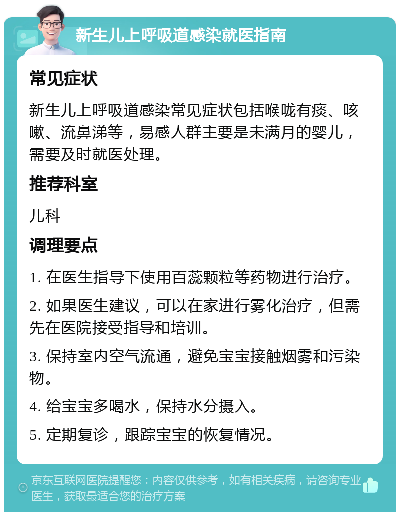 新生儿上呼吸道感染就医指南 常见症状 新生儿上呼吸道感染常见症状包括喉咙有痰、咳嗽、流鼻涕等，易感人群主要是未满月的婴儿，需要及时就医处理。 推荐科室 儿科 调理要点 1. 在医生指导下使用百蕊颗粒等药物进行治疗。 2. 如果医生建议，可以在家进行雾化治疗，但需先在医院接受指导和培训。 3. 保持室内空气流通，避免宝宝接触烟雾和污染物。 4. 给宝宝多喝水，保持水分摄入。 5. 定期复诊，跟踪宝宝的恢复情况。