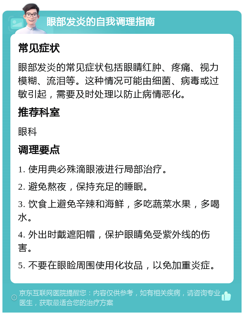 眼部发炎的自我调理指南 常见症状 眼部发炎的常见症状包括眼睛红肿、疼痛、视力模糊、流泪等。这种情况可能由细菌、病毒或过敏引起，需要及时处理以防止病情恶化。 推荐科室 眼科 调理要点 1. 使用典必殊滴眼液进行局部治疗。 2. 避免熬夜，保持充足的睡眠。 3. 饮食上避免辛辣和海鲜，多吃蔬菜水果，多喝水。 4. 外出时戴遮阳帽，保护眼睛免受紫外线的伤害。 5. 不要在眼睑周围使用化妆品，以免加重炎症。