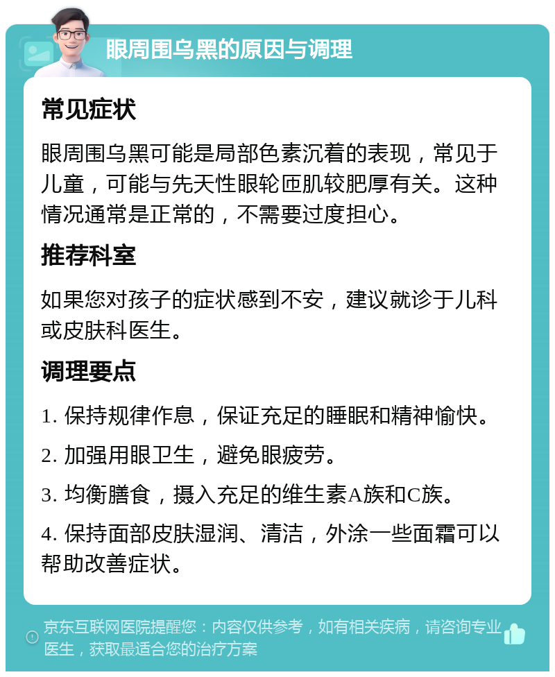 眼周围乌黑的原因与调理 常见症状 眼周围乌黑可能是局部色素沉着的表现，常见于儿童，可能与先天性眼轮匝肌较肥厚有关。这种情况通常是正常的，不需要过度担心。 推荐科室 如果您对孩子的症状感到不安，建议就诊于儿科或皮肤科医生。 调理要点 1. 保持规律作息，保证充足的睡眠和精神愉快。 2. 加强用眼卫生，避免眼疲劳。 3. 均衡膳食，摄入充足的维生素A族和C族。 4. 保持面部皮肤湿润、清洁，外涂一些面霜可以帮助改善症状。