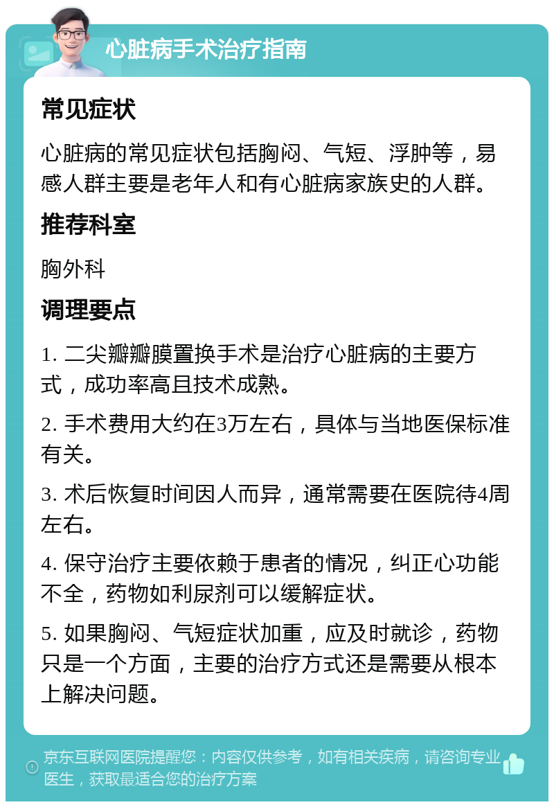 心脏病手术治疗指南 常见症状 心脏病的常见症状包括胸闷、气短、浮肿等，易感人群主要是老年人和有心脏病家族史的人群。 推荐科室 胸外科 调理要点 1. 二尖瓣瓣膜置换手术是治疗心脏病的主要方式，成功率高且技术成熟。 2. 手术费用大约在3万左右，具体与当地医保标准有关。 3. 术后恢复时间因人而异，通常需要在医院待4周左右。 4. 保守治疗主要依赖于患者的情况，纠正心功能不全，药物如利尿剂可以缓解症状。 5. 如果胸闷、气短症状加重，应及时就诊，药物只是一个方面，主要的治疗方式还是需要从根本上解决问题。