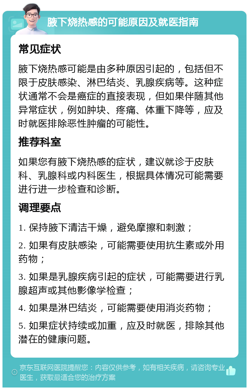 腋下烧热感的可能原因及就医指南 常见症状 腋下烧热感可能是由多种原因引起的，包括但不限于皮肤感染、淋巴结炎、乳腺疾病等。这种症状通常不会是癌症的直接表现，但如果伴随其他异常症状，例如肿块、疼痛、体重下降等，应及时就医排除恶性肿瘤的可能性。 推荐科室 如果您有腋下烧热感的症状，建议就诊于皮肤科、乳腺科或内科医生，根据具体情况可能需要进行进一步检查和诊断。 调理要点 1. 保持腋下清洁干燥，避免摩擦和刺激； 2. 如果有皮肤感染，可能需要使用抗生素或外用药物； 3. 如果是乳腺疾病引起的症状，可能需要进行乳腺超声或其他影像学检查； 4. 如果是淋巴结炎，可能需要使用消炎药物； 5. 如果症状持续或加重，应及时就医，排除其他潜在的健康问题。