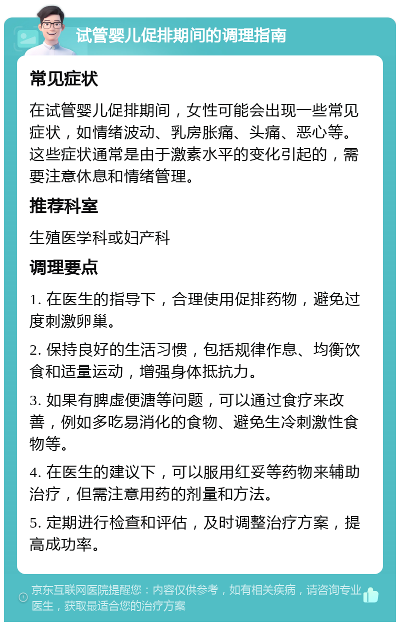 试管婴儿促排期间的调理指南 常见症状 在试管婴儿促排期间，女性可能会出现一些常见症状，如情绪波动、乳房胀痛、头痛、恶心等。这些症状通常是由于激素水平的变化引起的，需要注意休息和情绪管理。 推荐科室 生殖医学科或妇产科 调理要点 1. 在医生的指导下，合理使用促排药物，避免过度刺激卵巢。 2. 保持良好的生活习惯，包括规律作息、均衡饮食和适量运动，增强身体抵抗力。 3. 如果有脾虚便溏等问题，可以通过食疗来改善，例如多吃易消化的食物、避免生冷刺激性食物等。 4. 在医生的建议下，可以服用红妥等药物来辅助治疗，但需注意用药的剂量和方法。 5. 定期进行检查和评估，及时调整治疗方案，提高成功率。