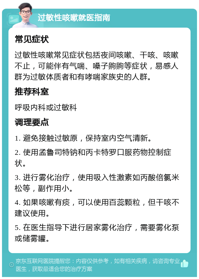 过敏性咳嗽就医指南 常见症状 过敏性咳嗽常见症状包括夜间咳嗽、干咳、咳嗽不止，可能伴有气喘、嗓子齁齁等症状，易感人群为过敏体质者和有哮喘家族史的人群。 推荐科室 呼吸内科或过敏科 调理要点 1. 避免接触过敏原，保持室内空气清新。 2. 使用孟鲁司特钠和丙卡特罗口服药物控制症状。 3. 进行雾化治疗，使用吸入性激素如丙酸倍氯米松等，副作用小。 4. 如果咳嗽有痰，可以使用百蕊颗粒，但干咳不建议使用。 5. 在医生指导下进行居家雾化治疗，需要雾化泵或储雾罐。