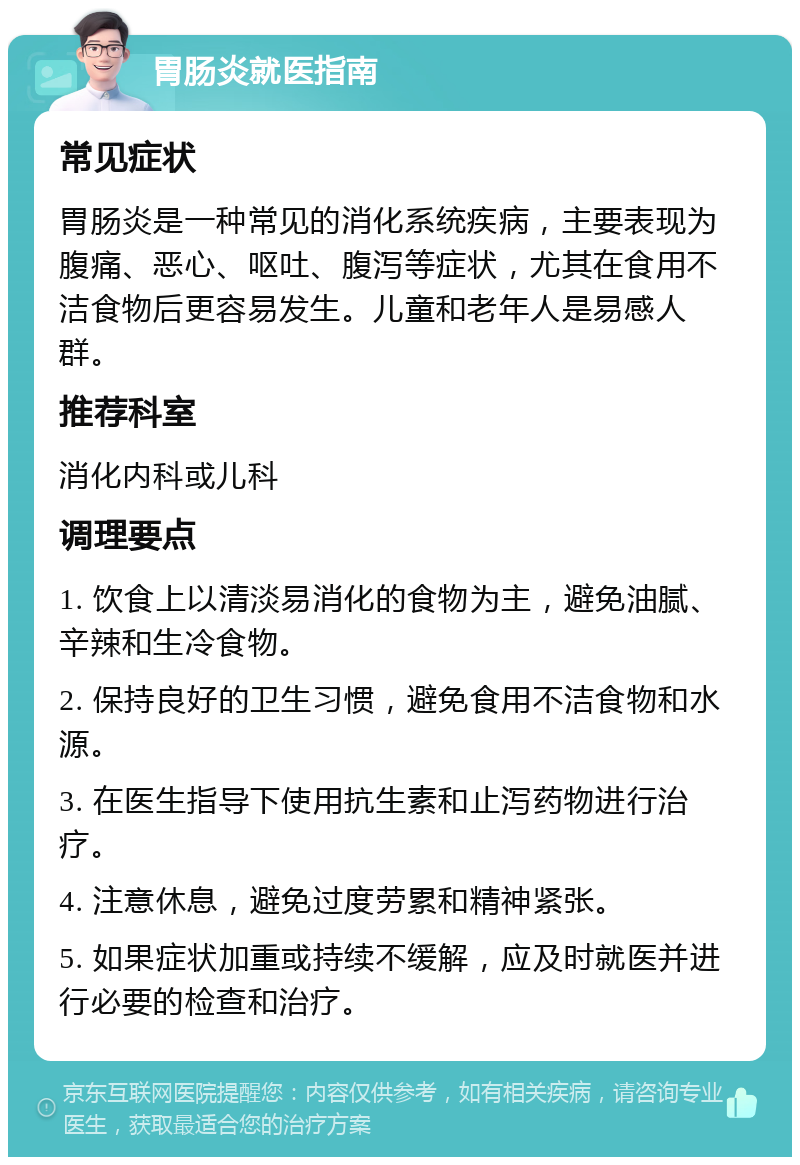 胃肠炎就医指南 常见症状 胃肠炎是一种常见的消化系统疾病，主要表现为腹痛、恶心、呕吐、腹泻等症状，尤其在食用不洁食物后更容易发生。儿童和老年人是易感人群。 推荐科室 消化内科或儿科 调理要点 1. 饮食上以清淡易消化的食物为主，避免油腻、辛辣和生冷食物。 2. 保持良好的卫生习惯，避免食用不洁食物和水源。 3. 在医生指导下使用抗生素和止泻药物进行治疗。 4. 注意休息，避免过度劳累和精神紧张。 5. 如果症状加重或持续不缓解，应及时就医并进行必要的检查和治疗。