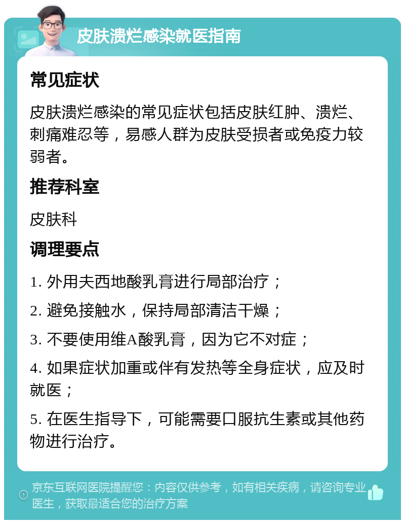 皮肤溃烂感染就医指南 常见症状 皮肤溃烂感染的常见症状包括皮肤红肿、溃烂、刺痛难忍等，易感人群为皮肤受损者或免疫力较弱者。 推荐科室 皮肤科 调理要点 1. 外用夫西地酸乳膏进行局部治疗； 2. 避免接触水，保持局部清洁干燥； 3. 不要使用维A酸乳膏，因为它不对症； 4. 如果症状加重或伴有发热等全身症状，应及时就医； 5. 在医生指导下，可能需要口服抗生素或其他药物进行治疗。