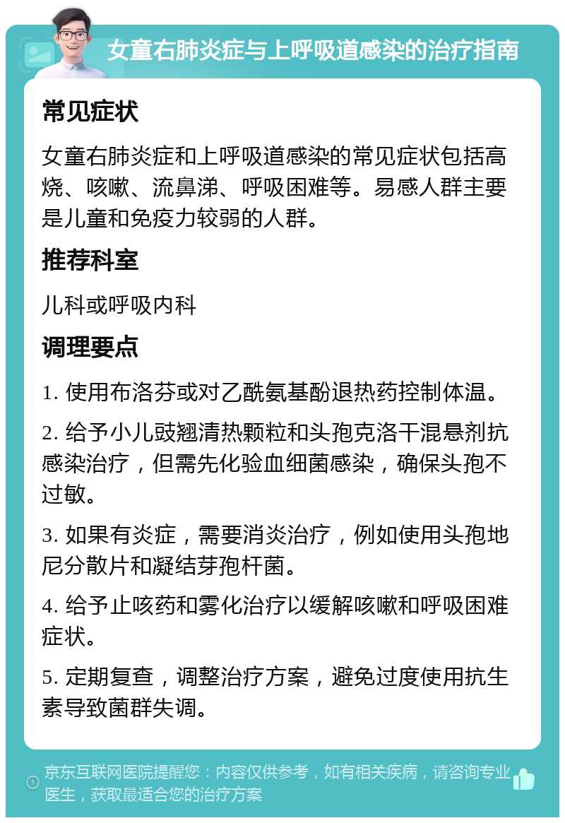 女童右肺炎症与上呼吸道感染的治疗指南 常见症状 女童右肺炎症和上呼吸道感染的常见症状包括高烧、咳嗽、流鼻涕、呼吸困难等。易感人群主要是儿童和免疫力较弱的人群。 推荐科室 儿科或呼吸内科 调理要点 1. 使用布洛芬或对乙酰氨基酚退热药控制体温。 2. 给予小儿豉翘清热颗粒和头孢克洛干混悬剂抗感染治疗，但需先化验血细菌感染，确保头孢不过敏。 3. 如果有炎症，需要消炎治疗，例如使用头孢地尼分散片和凝结芽孢杆菌。 4. 给予止咳药和雾化治疗以缓解咳嗽和呼吸困难症状。 5. 定期复查，调整治疗方案，避免过度使用抗生素导致菌群失调。