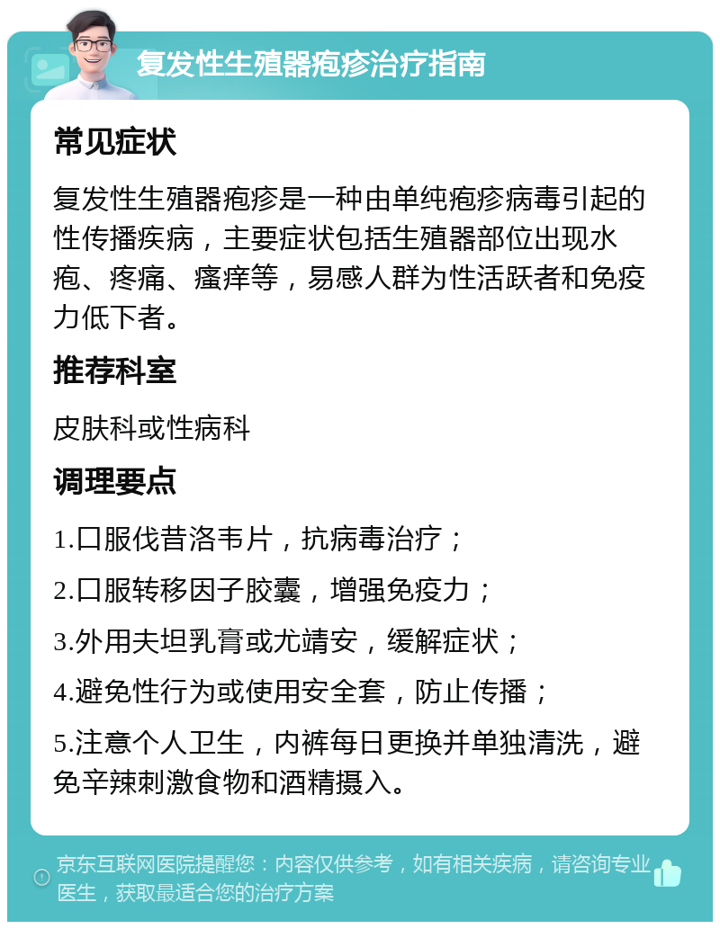 复发性生殖器疱疹治疗指南 常见症状 复发性生殖器疱疹是一种由单纯疱疹病毒引起的性传播疾病，主要症状包括生殖器部位出现水疱、疼痛、瘙痒等，易感人群为性活跃者和免疫力低下者。 推荐科室 皮肤科或性病科 调理要点 1.口服伐昔洛韦片，抗病毒治疗； 2.口服转移因子胶囊，增强免疫力； 3.外用夫坦乳膏或尤靖安，缓解症状； 4.避免性行为或使用安全套，防止传播； 5.注意个人卫生，内裤每日更换并单独清洗，避免辛辣刺激食物和酒精摄入。