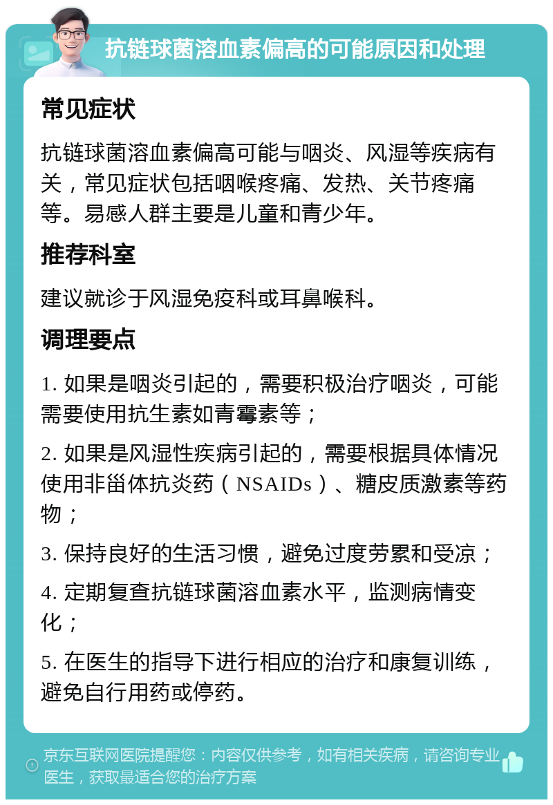 抗链球菌溶血素偏高的可能原因和处理 常见症状 抗链球菌溶血素偏高可能与咽炎、风湿等疾病有关，常见症状包括咽喉疼痛、发热、关节疼痛等。易感人群主要是儿童和青少年。 推荐科室 建议就诊于风湿免疫科或耳鼻喉科。 调理要点 1. 如果是咽炎引起的，需要积极治疗咽炎，可能需要使用抗生素如青霉素等； 2. 如果是风湿性疾病引起的，需要根据具体情况使用非甾体抗炎药（NSAIDs）、糖皮质激素等药物； 3. 保持良好的生活习惯，避免过度劳累和受凉； 4. 定期复查抗链球菌溶血素水平，监测病情变化； 5. 在医生的指导下进行相应的治疗和康复训练，避免自行用药或停药。