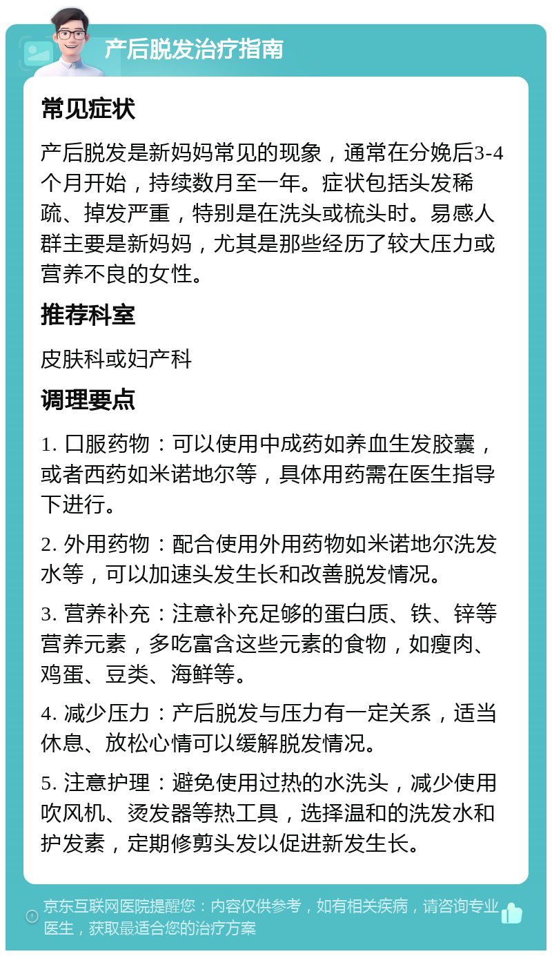 产后脱发治疗指南 常见症状 产后脱发是新妈妈常见的现象，通常在分娩后3-4个月开始，持续数月至一年。症状包括头发稀疏、掉发严重，特别是在洗头或梳头时。易感人群主要是新妈妈，尤其是那些经历了较大压力或营养不良的女性。 推荐科室 皮肤科或妇产科 调理要点 1. 口服药物：可以使用中成药如养血生发胶囊，或者西药如米诺地尔等，具体用药需在医生指导下进行。 2. 外用药物：配合使用外用药物如米诺地尔洗发水等，可以加速头发生长和改善脱发情况。 3. 营养补充：注意补充足够的蛋白质、铁、锌等营养元素，多吃富含这些元素的食物，如瘦肉、鸡蛋、豆类、海鲜等。 4. 减少压力：产后脱发与压力有一定关系，适当休息、放松心情可以缓解脱发情况。 5. 注意护理：避免使用过热的水洗头，减少使用吹风机、烫发器等热工具，选择温和的洗发水和护发素，定期修剪头发以促进新发生长。