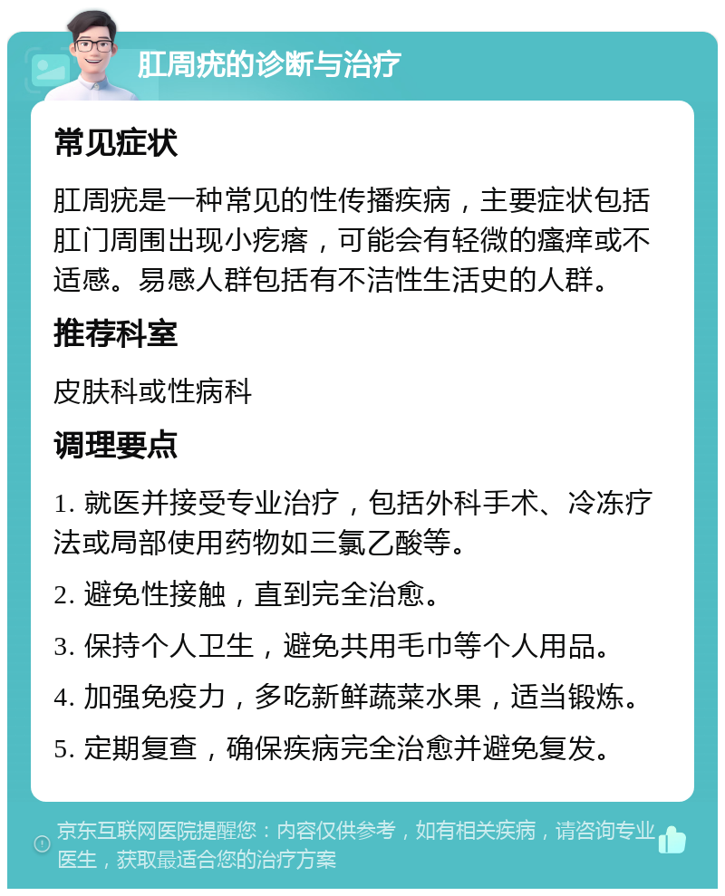 肛周疣的诊断与治疗 常见症状 肛周疣是一种常见的性传播疾病，主要症状包括肛门周围出现小疙瘩，可能会有轻微的瘙痒或不适感。易感人群包括有不洁性生活史的人群。 推荐科室 皮肤科或性病科 调理要点 1. 就医并接受专业治疗，包括外科手术、冷冻疗法或局部使用药物如三氯乙酸等。 2. 避免性接触，直到完全治愈。 3. 保持个人卫生，避免共用毛巾等个人用品。 4. 加强免疫力，多吃新鲜蔬菜水果，适当锻炼。 5. 定期复查，确保疾病完全治愈并避免复发。