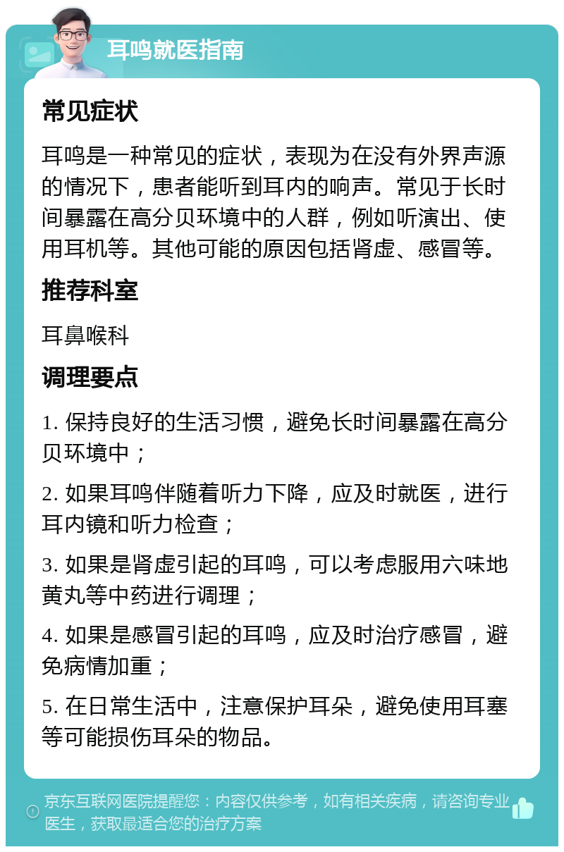 耳鸣就医指南 常见症状 耳鸣是一种常见的症状，表现为在没有外界声源的情况下，患者能听到耳内的响声。常见于长时间暴露在高分贝环境中的人群，例如听演出、使用耳机等。其他可能的原因包括肾虚、感冒等。 推荐科室 耳鼻喉科 调理要点 1. 保持良好的生活习惯，避免长时间暴露在高分贝环境中； 2. 如果耳鸣伴随着听力下降，应及时就医，进行耳内镜和听力检查； 3. 如果是肾虚引起的耳鸣，可以考虑服用六味地黄丸等中药进行调理； 4. 如果是感冒引起的耳鸣，应及时治疗感冒，避免病情加重； 5. 在日常生活中，注意保护耳朵，避免使用耳塞等可能损伤耳朵的物品。