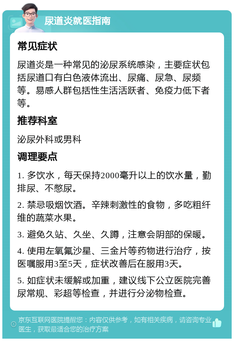 尿道炎就医指南 常见症状 尿道炎是一种常见的泌尿系统感染，主要症状包括尿道口有白色液体流出、尿痛、尿急、尿频等。易感人群包括性生活活跃者、免疫力低下者等。 推荐科室 泌尿外科或男科 调理要点 1. 多饮水，每天保持2000毫升以上的饮水量，勤排尿、不憋尿。 2. 禁忌吸烟饮酒。辛辣刺激性的食物，多吃粗纤维的蔬菜水果。 3. 避免久站、久坐、久蹲，注意会阴部的保暖。 4. 使用左氧氟沙星、三金片等药物进行治疗，按医嘱服用3至5天，症状改善后在服用3天。 5. 如症状未缓解或加重，建议线下公立医院完善尿常规、彩超等检查，并进行分泌物检查。