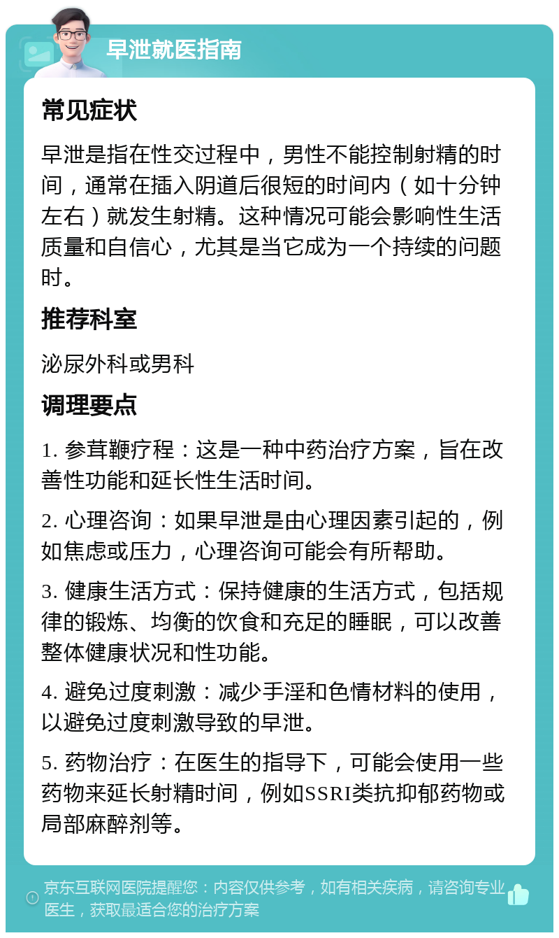 早泄就医指南 常见症状 早泄是指在性交过程中，男性不能控制射精的时间，通常在插入阴道后很短的时间内（如十分钟左右）就发生射精。这种情况可能会影响性生活质量和自信心，尤其是当它成为一个持续的问题时。 推荐科室 泌尿外科或男科 调理要点 1. 参茸鞭疗程：这是一种中药治疗方案，旨在改善性功能和延长性生活时间。 2. 心理咨询：如果早泄是由心理因素引起的，例如焦虑或压力，心理咨询可能会有所帮助。 3. 健康生活方式：保持健康的生活方式，包括规律的锻炼、均衡的饮食和充足的睡眠，可以改善整体健康状况和性功能。 4. 避免过度刺激：减少手淫和色情材料的使用，以避免过度刺激导致的早泄。 5. 药物治疗：在医生的指导下，可能会使用一些药物来延长射精时间，例如SSRI类抗抑郁药物或局部麻醉剂等。